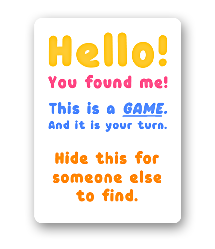Hello! You found me! This is a GAME. And it is your turn. Hide this for someone else to find.